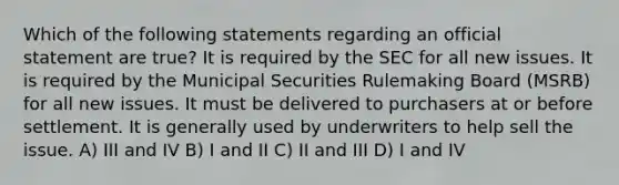 Which of the following statements regarding an official statement are true? It is required by the SEC for all new issues. It is required by the Municipal Securities Rulemaking Board (MSRB) for all new issues. It must be delivered to purchasers at or before settlement. It is generally used by underwriters to help sell the issue. A) III and IV B) I and II C) II and III D) I and IV