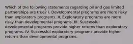 Which of the following statements regarding oil and gas limited partnerships are true? I. Developmental programs are more risky than exploratory programs. II. Exploratory programs are more risky than developmental programs. III. Successful developmental programs provide higher returns than exploratory programs. IV. Successful exploratory programs provide higher returns than developmental programs.