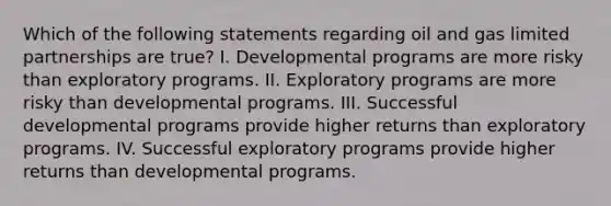 Which of the following statements regarding oil and gas limited partnerships are true? I. Developmental programs are more risky than exploratory programs. II. Exploratory programs are more risky than developmental programs. III. Successful developmental programs provide higher returns than exploratory programs. IV. Successful exploratory programs provide higher returns than developmental programs.