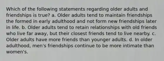 Which of the following statements regarding older adults and friendships is true? a. Older adults tend to maintain friendships the formed in early adulthood and not form new friendships later in life. b. Older adults tend to retain relationships with old friends who live far away, but their closest friends tend to live nearby. c. Older adults have more friends than younger adults. d. In older adulthood, men's friendships continue to be more intimate than women's.