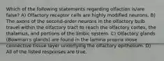 Which of the following statements regarding olfaction is/are false? A) Olfactory receptor cells are highly modified neurons. B) The axons of the second-order neurons in the olfactory bulb travel within the olfactory tract to reach the olfactory cortex, the thalamus, and portions of the limbic system. C) Olfactory glands (Bowman's glands) are found in the lamina propria loose connective tissue layer underlying the olfactory epithelium. D) All of the listed responses are true.