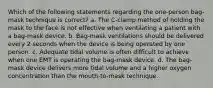 Which of the following statements regarding the one-person bag-mask technique is correct? a. The C-clamp method of holding the mask to the face is not effective when ventilating a patient with a bag-mask device. b. Bag-mask ventilations should be delivered every 2 seconds when the device is being operated by one person. c. Adequate tidal volume is often difficult to achieve when one EMT is operating the bag-mask device. d. The bag-mask device delivers more tidal volume and a higher oxygen concentration than the mouth-to-mask technique.