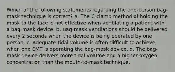 Which of the following statements regarding the one-person bag-mask technique is correct? a. The C-clamp method of holding the mask to the face is not effective when ventilating a patient with a bag-mask device. b. Bag-mask ventilations should be delivered every 2 seconds when the device is being operated by one person. c. Adequate tidal volume is often difficult to achieve when one EMT is operating the bag-mask device. d. The bag-mask device delivers more tidal volume and a higher oxygen concentration than the mouth-to-mask technique.