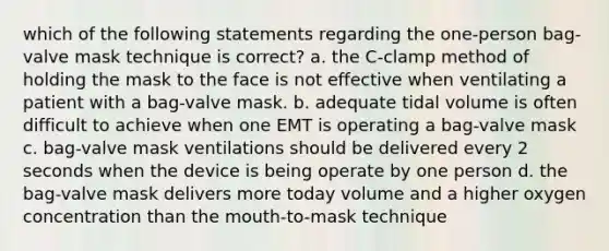 which of the following statements regarding the one-person bag-valve mask technique is correct? a. the C-clamp method of holding the mask to the face is not effective when ventilating a patient with a bag-valve mask. b. adequate tidal volume is often difficult to achieve when one EMT is operating a bag-valve mask c. bag-valve mask ventilations should be delivered every 2 seconds when the device is being operate by one person d. the bag-valve mask delivers more today volume and a higher oxygen concentration than the mouth-to-mask technique