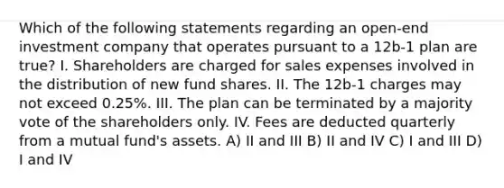 Which of the following statements regarding an open-end investment company that operates pursuant to a 12b-1 plan are true? I. Shareholders are charged for sales expenses involved in the distribution of new fund shares. II. The 12b-1 charges may not exceed 0.25%. III. The plan can be terminated by a majority vote of the shareholders only. IV. Fees are deducted quarterly from a mutual fund's assets. A) II and III B) II and IV C) I and III D) I and IV