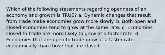 Which of the following statements regarding openness of an economy and growth is TRUE? a. Dynamic changes that result from trade make economies grow more slowly. b. Both open and closed economies tend to grow at the same rate. c. Economies closed to trade are more likely to grow at a faster rate. d. Economies that are open to trade grow at a faster rate economically than those that are closed.