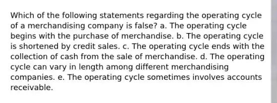 Which of the following statements regarding the operating cycle of a merchandising company is false? a. The operating cycle begins with the purchase of merchandise. b. The operating cycle is shortened by credit sales. c. The operating cycle ends with the collection of cash from the sale of merchandise. d. The operating cycle can vary in length among different merchandising companies. e. The operating cycle sometimes involves accounts receivable.