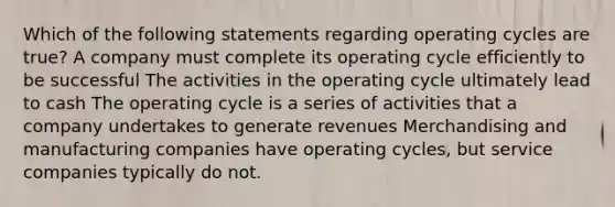 Which of the following statements regarding operating cycles are true? A company must complete its operating cycle efficiently to be successful The activities in the operating cycle ultimately lead to cash The operating cycle is a series of activities that a company undertakes to generate revenues Merchandising and manufacturing companies have operating cycles, but service companies typically do not.