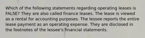 Which of the following statements regarding operating leases is FALSE? They are also called finance leases. The lease is viewed as a rental for accounting purposes. The lessee reports the entire lease payment as an operating expense. They are disclosed in the footnotes of the lessee's financial statements.