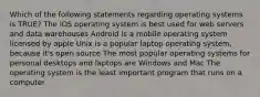 Which of the following statements regarding operating systems is TRUE? The iOS operating system is best used for web servers and data warehouses Android is a mobile operating system licensed by apple Unix is a popular laptop operating system, because it's open source The most popular operating systems for personal desktops and laptops are Windows and Mac The operating system is the least important program that runs on a computer