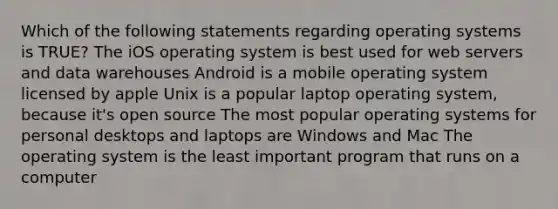 Which of the following statements regarding operating systems is TRUE? The iOS operating system is best used for web servers and data warehouses Android is a mobile operating system licensed by apple Unix is a popular laptop operating system, because it's open source The most popular operating systems for personal desktops and laptops are Windows and Mac The operating system is the least important program that runs on a computer