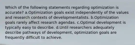 Which of the following statements regarding optimization is accurate? a.Optimization goals exist independently of the values and research contexts of developmentalists. b.Optimization goals rarely affect research agendas. c.Optimal development is typically easy to describe. d.Until researchers adequately describe pathways of development, optimization goals are frequently difficult to achieve.