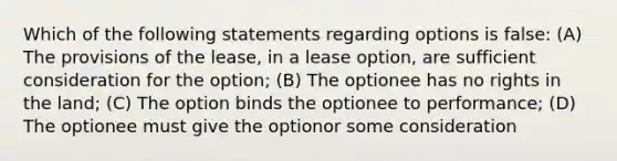 Which of the following statements regarding options is false: (A) The provisions of the lease, in a lease option, are sufficient consideration for the option; (B) The optionee has no rights in the land; (C) The option binds the optionee to performance; (D) The optionee must give the optionor some consideration