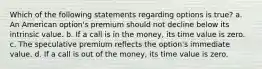 Which of the following statements regarding options is true? a. An American option's premium should not decline below its intrinsic value. b. If a call is in the money, its time value is zero. c. The speculative premium reflects the option's immediate value. d. If a call is out of the money, its time value is zero.