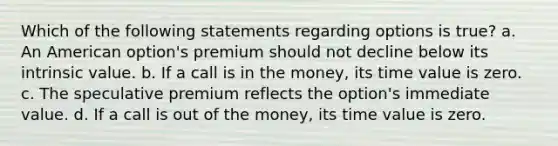 Which of the following statements regarding options is true? a. An American option's premium should not decline below its intrinsic value. b. If a call is in the money, its time value is zero. c. The speculative premium reflects the option's immediate value. d. If a call is out of the money, its time value is zero.