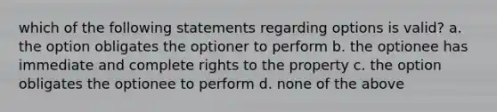 which of the following statements regarding options is valid? a. the option obligates the optioner to perform b. the optionee has immediate and complete rights to the property c. the option obligates the optionee to perform d. none of the above