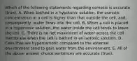 Which of the following statements regarding osmosis is accurate (true). A. When bathed in a hypotonic solution, the osmotic concentration in a cell is higher than that outside the cell, and, consequently, water flows into the cell. B. When a cell is placed in a hypertonic solution, the water inside the cell tends to leave the cell. C. There is no net movement of water across the cell membrane when the cell is bathed in an isotonic solution. D. Cells that are hyperosmotic compared to the external environment tend to gain water from the environment. E. All of the above answer choice sentences are accurate (true).