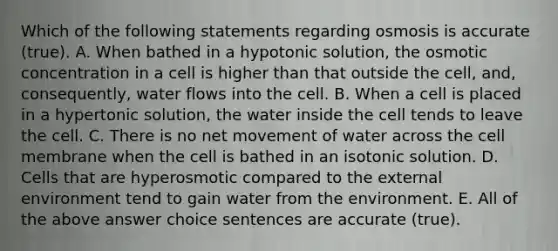 Which of the following statements regarding osmosis is accurate (true). A. When bathed in a hypotonic solution, the osmotic concentration in a cell is higher than that outside the cell, and, consequently, water flows into the cell. B. When a cell is placed in a hypertonic solution, the water inside the cell tends to leave the cell. C. There is no net movement of water across the cell membrane when the cell is bathed in an isotonic solution. D. Cells that are hyperosmotic compared to the external environment tend to gain water from the environment. E. All of the above answer choice sentences are accurate (true).