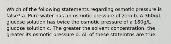 Which of the following statements regarding osmotic pressure is false? a. Pure water has an osmotic pressure of zero b. A 360g/L glucose solution has twice the osmotic pressure of a 180g/L glucose solution c. The greater the solvent concentration, the greater its osmotic pressure d. All of these statemtns are true