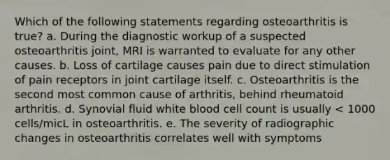 Which of the following statements regarding osteoarthritis is true? a. During the diagnostic workup of a suspected osteoarthritis joint, MRI is warranted to evaluate for any other causes. b. Loss of cartilage causes pain due to direct stimulation of pain receptors in joint cartilage itself. c. Osteoarthritis is the second most common cause of arthritis, behind rheumatoid arthritis. d. Synovial fluid white blood cell count is usually < 1000 cells/micL in osteoarthritis. e. The severity of radiographic changes in osteoarthritis correlates well with symptoms