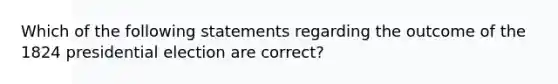 Which of the following statements regarding the outcome of the 1824 presidential election are correct?