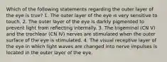 Which of the following statements regarding the outer layer of the eye is true? 1. The outer layer of the eye is very sensitive to touch. 2. The outer layer of the eye is darkly pigmented to prevent light from reflecting internally. 3. The trigeminal (CN V) and the trochlear (CN IV) nerves are stimulated when the outer surface of the eye is stimulated. 4. The visual receptive layer of the eye in which light waves are changed into nerve impulses is located in the outer layer of the eye.