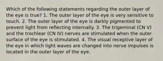 Which of the following statements regarding the outer layer of the eye is true? 1. The outer layer of the eye is very sensitive to touch. 2. The outer layer of the eye is darkly pigmented to prevent light from reflecting internally. 3. The trigeminal (CN V) and the trochlear (CN IV) nerves are stimulated when the outer surface of the eye is stimulated. 4. The visual receptive layer of the eye in which light waves are changed into nerve impulses is located in the outer layer of the eye.