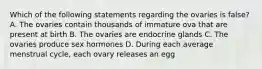 Which of the following statements regarding the ovaries is false? A. The ovaries contain thousands of immature ova that are present at birth B. The ovaries are endocrine glands C. The ovaries produce sex hormones D. During each average menstrual cycle, each ovary releases an egg