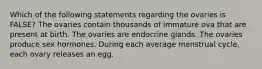 Which of the following statements regarding the ovaries is FALSE? The ovaries contain thousands of immature ova that are present at birth. The ovaries are endocrine glands. The ovaries produce sex hormones. During each average menstrual cycle, each ovary releases an egg.