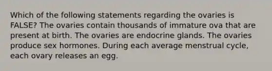 Which of the following statements regarding the ovaries is FALSE? The ovaries contain thousands of immature ova that are present at birth. The ovaries are endocrine glands. The ovaries produce sex hormones. During each average menstrual cycle, each ovary releases an egg.