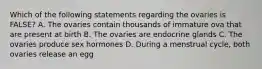 Which of the following statements regarding the ovaries is FALSE? A. The ovaries contain thousands of immature ova that are present at birth B. The ovaries are endocrine glands C. The ovaries produce sex hormones D. During a menstrual cycle, both ovaries release an egg