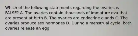 Which of the following statements regarding the ovaries is FALSE? A. The ovaries contain thousands of immature ova that are present at birth B. The ovaries are endocrine glands C. The ovaries produce sex hormones D. During a menstrual cycle, both ovaries release an egg