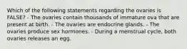 Which of the following statements regarding the ovaries is FALSE? - The ovaries contain thousands of immature ova that are present at birth. - The ovaries are endocrine glands. - The ovaries produce sex hormones. - During a menstrual cycle, both ovaries releases an egg.