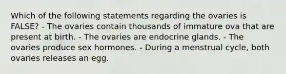 Which of the following statements regarding the ovaries is FALSE? - The ovaries contain thousands of immature ova that are present at birth. - The ovaries are endocrine glands. - The ovaries produce sex hormones. - During a menstrual cycle, both ovaries releases an egg.