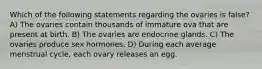 Which of the following statements regarding the ovaries is false? A) The ovaries contain thousands of immature ova that are present at birth. B) The ovaries are endocrine glands. C) The ovaries produce sex hormones. D) During each average menstrual cycle, each ovary releases an egg.