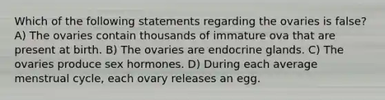 Which of the following statements regarding the ovaries is false? A) The ovaries contain thousands of immature ova that are present at birth. B) The ovaries are endocrine glands. C) The ovaries produce sex hormones. D) During each average menstrual cycle, each ovary releases an egg.