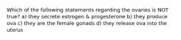 Which of the following statements regarding the ovaries is NOT true? a) they secrete estrogen & progesterone b) they produce ova c) they are the female gonads d) they release ova into the uterus
