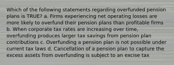 Which of the following statements regarding overfunded pension plans is TRUE? a. Firms experiencing net operating losses are more likely to overfund their pension plans than profitable firms b. When corporate tax rates are increasing over time, overfunding produces larger tax savings from pension plan contributions c. Overfunding a pension plan is not possible under current tax laws d. Cancellation of a pension plan to capture the excess assets from overfunding is subject to an excise tax