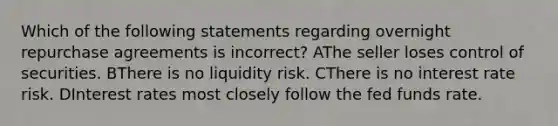 Which of the following statements regarding overnight repurchase agreements is incorrect? AThe seller loses control of securities. BThere is no liquidity risk. CThere is no interest rate risk. DInterest rates most closely follow the fed funds rate.