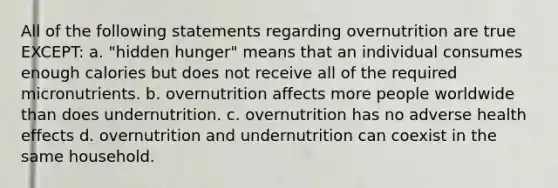 All of the following statements regarding overnutrition are true EXCEPT: a. "hidden hunger" means that an individual consumes enough calories but does not receive all of the required micronutrients. b. overnutrition affects more people worldwide than does undernutrition. c. overnutrition has no adverse health effects d. overnutrition and undernutrition can coexist in the same household.