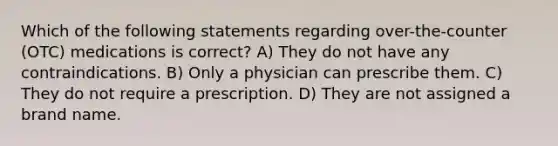 Which of the following statements regarding over-the-counter (OTC) medications is correct? A) They do not have any contraindications. B) Only a physician can prescribe them. C) They do not require a prescription. D) They are not assigned a brand name.