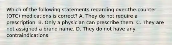 Which of the following statements regarding over-the-counter (OTC) medications is correct? A. They do not require a prescription. B. Only a physician can prescribe them. C. They are not assigned a brand name. D. They do not have any contraindications.