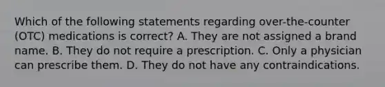 Which of the following statements regarding over-the-counter (OTC) medications is correct? A. They are not assigned a brand name. B. They do not require a prescription. C. Only a physician can prescribe them. D. They do not have any contraindications.