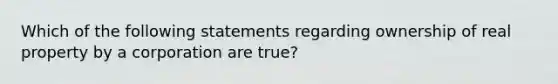 Which of the following statements regarding ownership of real property by a corporation are true?