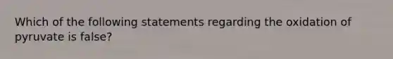 Which of the following statements regarding the oxidation of pyruvate is false?