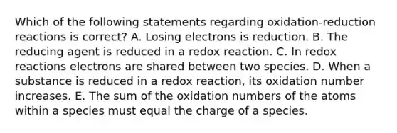 Which of the following statements regarding oxidation-reduction reactions is correct? A. Losing electrons is reduction. B. The reducing agent is reduced in a redox reaction. C. In redox reactions electrons are shared between two species. D. When a substance is reduced in a redox reaction, its oxidation number increases. E. The sum of the oxidation numbers of the atoms within a species must equal the charge of a species.