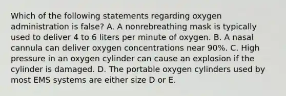 Which of the following statements regarding oxygen administration is false? A. A nonrebreathing mask is typically used to deliver 4 to 6 liters per minute of oxygen. B. A nasal cannula can deliver oxygen concentrations near 90%. C. High pressure in an oxygen cylinder can cause an explosion if the cylinder is damaged. D. The portable oxygen cylinders used by most EMS systems are either size D or E.