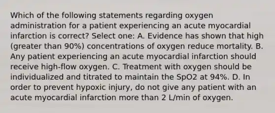 Which of the following statements regarding oxygen administration for a patient experiencing an acute myocardial infarction is correct? Select one: A. Evidence has shown that high (greater than 90%) concentrations of oxygen reduce mortality. B. Any patient experiencing an acute myocardial infarction should receive high-flow oxygen. C. Treatment with oxygen should be individualized and titrated to maintain the SpO2 at 94%. D. In order to prevent hypoxic injury, do not give any patient with an acute myocardial infarction more than 2 L/min of oxygen.