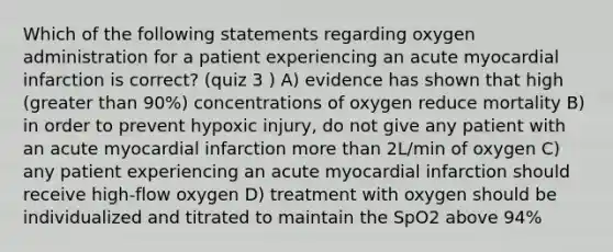 Which of the following statements regarding oxygen administration for a patient experiencing an acute myocardial infarction is correct? (quiz 3 ) A) evidence has shown that high (greater than 90%) concentrations of oxygen reduce mortality B) in order to prevent hypoxic injury, do not give any patient with an acute myocardial infarction more than 2L/min of oxygen C) any patient experiencing an acute myocardial infarction should receive high-flow oxygen D) treatment with oxygen should be individualized and titrated to maintain the SpO2 above 94%