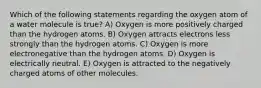 Which of the following statements regarding the oxygen atom of a water molecule is true? A) Oxygen is more positively charged than the hydrogen atoms. B) Oxygen attracts electrons less strongly than the hydrogen atoms. C) Oxygen is more electronegative than the hydrogen atoms. D) Oxygen is electrically neutral. E) Oxygen is attracted to the negatively charged atoms of other molecules.